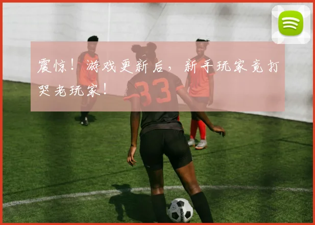 震惊！游戏更新后，新手玩家竟打哭老玩家！