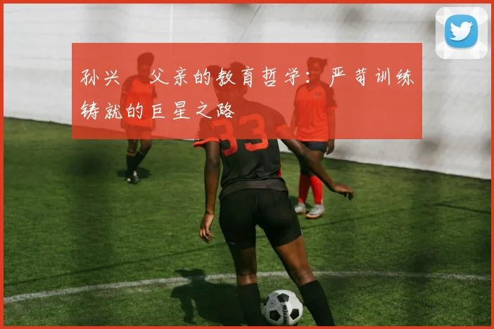 孙兴慜父亲的教育哲学：严苛训练铸就的巨星之路