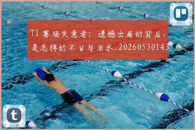 TI 赛场失意者：遗憾出局的背后，是怎样的不甘与泪水_20260530143753_20260702171100
