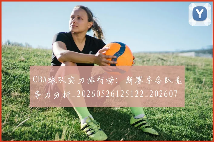 CBA球队实力排行榜：新赛季各队竞争力分析_20260526125122_20260702163709