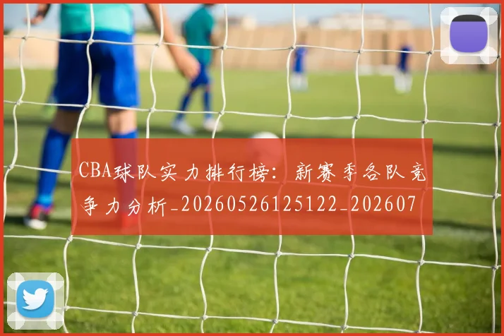 CBA球队实力排行榜：新赛季各队竞争力分析_20260526125122_20260702163709