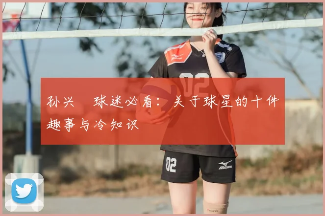 孙兴慜球迷必看：关于球星的十件趣事与冷知识