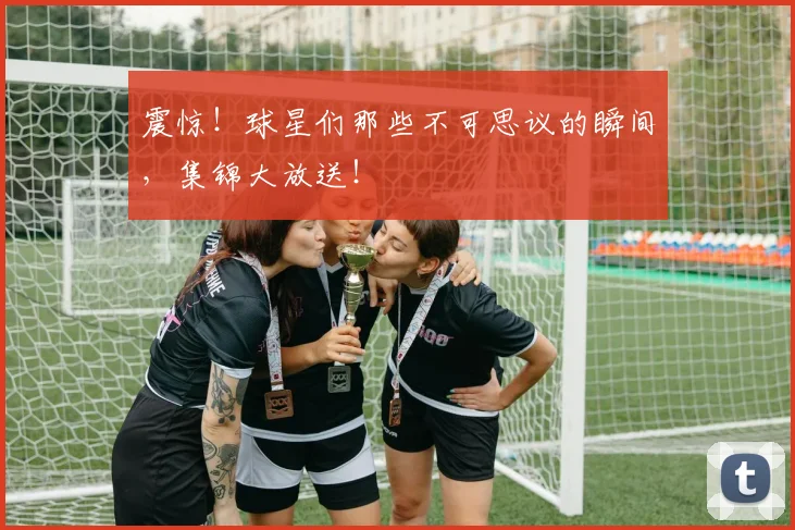 震惊！球星们那些不可思议的瞬间，集锦大放送！
