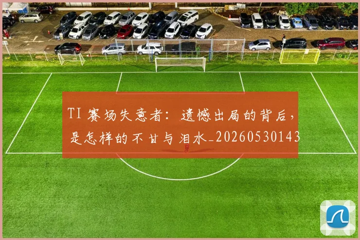 TI 赛场失意者：遗憾出局的背后，是怎样的不甘与泪水_20260530143753