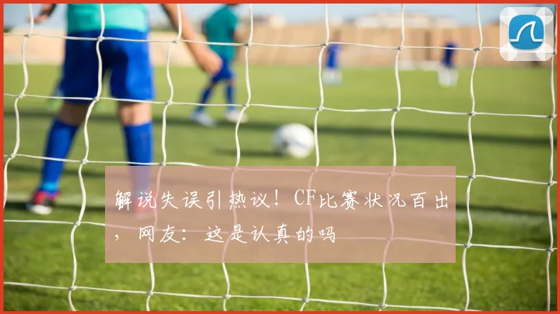 解说失误引热议！CF比赛状况百出，网友：这是认真的吗